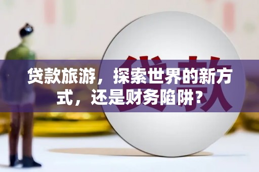 文安贷款旅游，探索世界的新方式，还是财务陷阱？